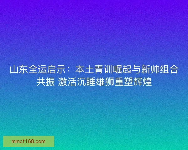 山东全运启示：本土青训崛起与新帅组合共振 激活沉睡雄狮重塑辉煌