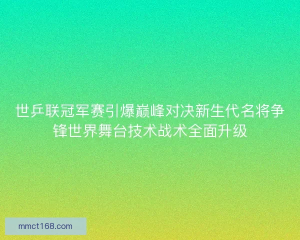 世乒联冠军赛引爆巅峰对决新生代名将争锋世界舞台技术战术全面升级