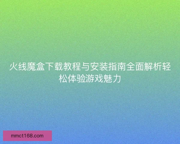 火线魔盒下载教程与安装指南全面解析轻松体验游戏魅力