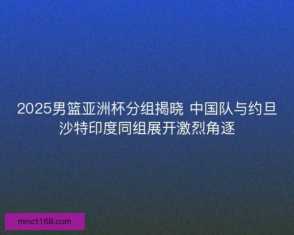 2025男篮亚洲杯分组揭晓 中国队与约旦沙特印度同组展开激烈角逐