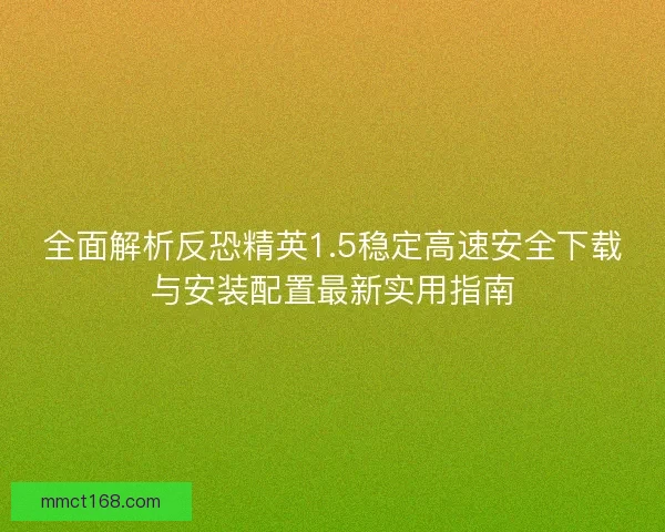 全面解析反恐精英1.5稳定高速安全下载与安装配置最新实用指南