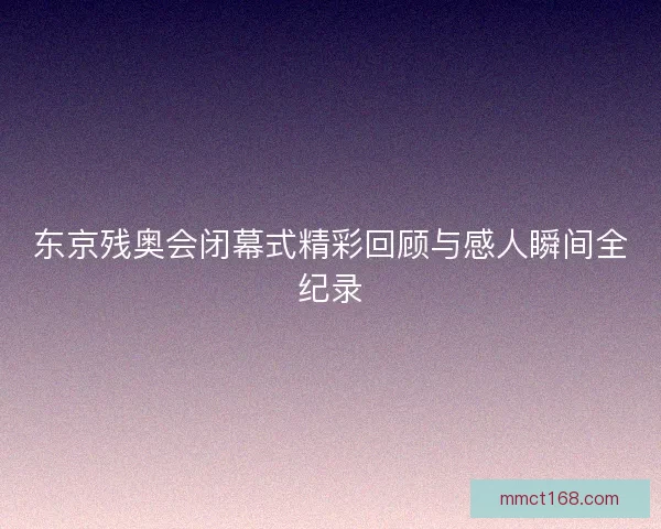 东京残奥会闭幕式精彩回顾与感人瞬间全纪录