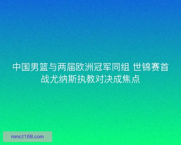 中国男篮与两届欧洲冠军同组 世锦赛首战尤纳斯执教对决成焦点