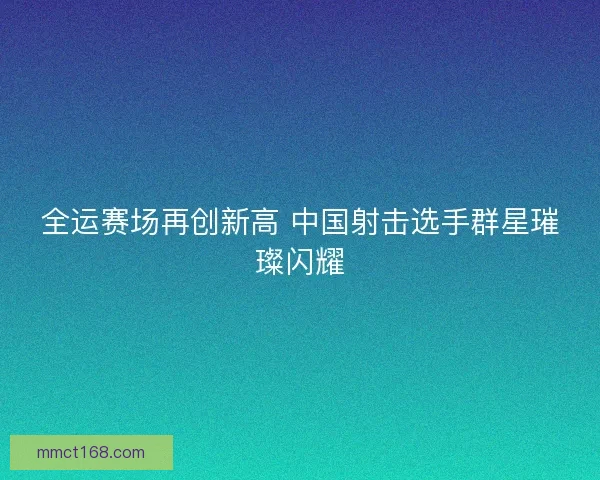 全运赛场再创新高 中国射击选手群星璀璨闪耀 全运赛场再创新高 中国射击选手群星璀璨闪耀