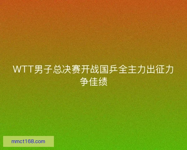 WTT男子总决赛开战国乒全主力出征力争佳绩